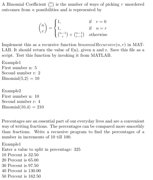 A Binomial Coefficient(r) is the number of ways of picking r unordered outcomes from n possibilities and is represented by If n=r n-1 (;) + ( ) otherwise. Implement this as a recursive function binomial Recursive(n, r) in MAT- LAB. It should return the value of f(n), given n and r. Save this file as a script. Test this function by invoking it from MATLAB Examplel First number n: 5 Second number r: 2 Binomial(5.2) = 10 Example2 First number n: 10 Second number r: 4 Binomial( 10.4) 210 Percentages are an essential part of our everyday lives and are a convenient way of writing fractions. The percentages can be compared more smoothly than fractions. Write a recursive program to find the percentages of a number in increments of 10 till 100 Examplel Enter a value to split in percentage: 325 10 Percent is 32.50 20 Percent is 65.00 30 Percent is 97.50 40 Percent is 130.00 50 Percent is 162.50
