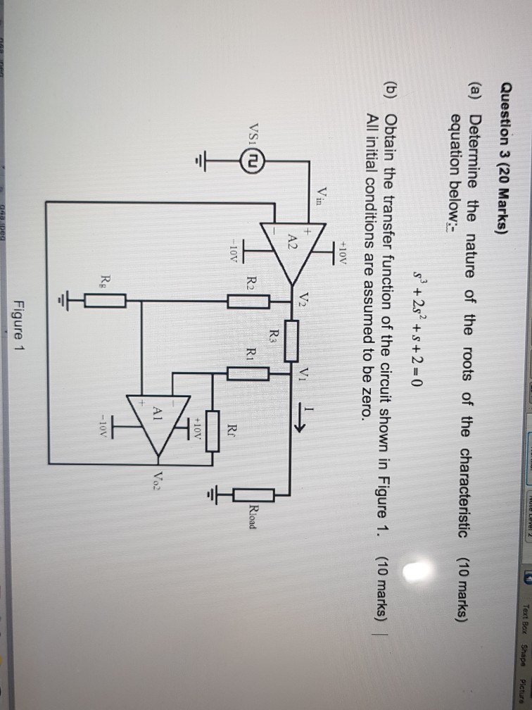 Question 3 (20 Marks) (a) Determine the nature of the roots of the characteristic (10 marks) equation below: s3 +2s +s+2-0 (b) Obtain the transfer function of the circuit shown in Figure 1. (10 marks) All initial conditions are assumed to be zero. +10V V in A2 R3 R2 R1 10V Rr +10V Al Vo2 Rg -10V Figure 1