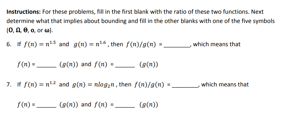 Instructions: For these problems, fill in the first blank with the ratio of these two functions. Next determine what that implies about bounding and fill in the other blanks with one of the five symbols (O, Ω, θ, o, or ω). n1 °, thern , which means that f(n)- If f(n)=n1.2 and g(n)= nlog2n , then f(n)/g(n) = f(n)- (g(n)) and f(n)- ( 7. , which means that (g(n)) and f(n) =