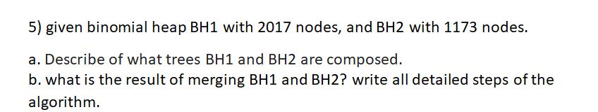 5) given binomial heap BH1 with 2017 nodes, and BH2 with 1173 nodes. a. Describe of what trees BH1 and BH2 are composed. b. what is the result of merging BH1 and BH2? write all detailed steps of the algorithm