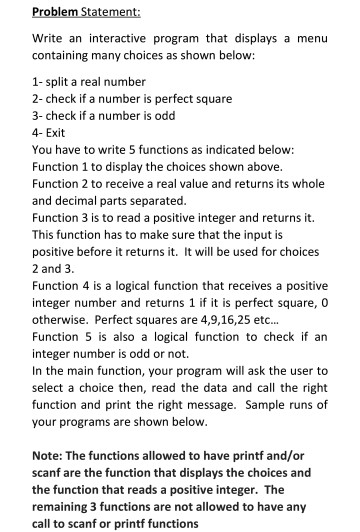 Write an interactive program that displays a menu containing many choices as shown below: 1- split a real number 2-check if a number is perfect square 3-check if a number is odd 4- Exit You have to write 5 functions as indicated below: Function 1 to display the choices shown above Function 2 to receive a real value and returns its whole and decimal parts separated Function 3 is to read a positive integer and returns it. This function has to make sure that the input is positive before it returns it. It will be used for 

<div class=