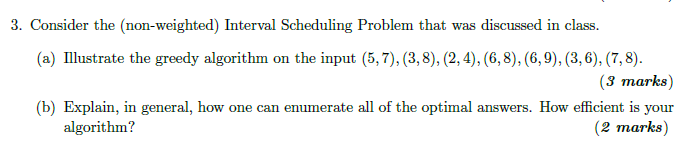 3. Consider the (non-weighted) Interval Scheduling Problem that was discussed in class. (a) Illustrate the greedy algorithm on the input (5,7), (3,8), (2, 4), (6,8), (6,9), (3,6), (7,8). (3 marks) (b) Explain, in general, how one can enumerate all of the optimal answers. How efficient is your (2 marks) algorithm?