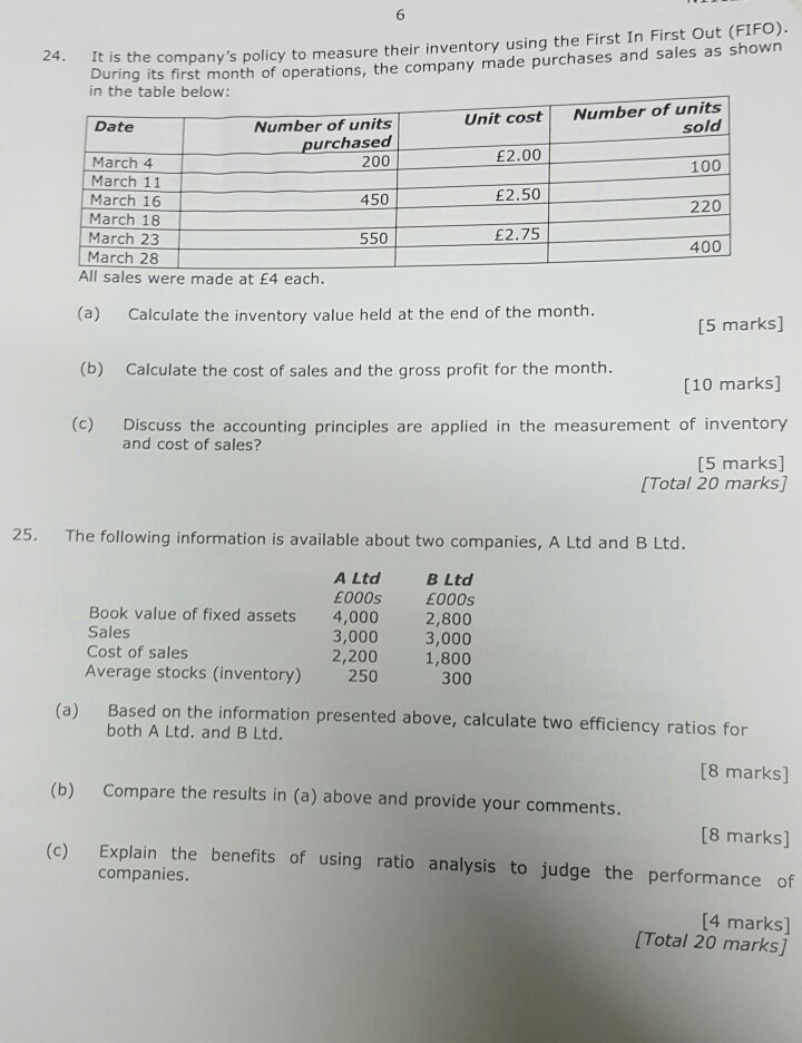 6 uring its first month of operations, the company made purchases and sales as shown in the table below 24. It is the companys policy to measure their inventory using the First In First Out (FIFO). Unit cost Number of units Number of units purchased sold 100 220 400 Date March 4 March 11 March 16 March 18 March 23 March 28 200 450 550 £2.00 £2.50 £2.75 All sales were made at E4 each. (a) Calculate the inventory value held at the end of the month. (b) Calculate the cost of sales and the gross profit for the month. (c) [5 marks] [10 marks] Discuss the accounting principles are applied in the measurement of inventory [5 marks] and cost of sales? [Total 20 marks] 25. The following information is available about two companies, A Ltd and B Ltd. A LtdB Ltd E000s 4,000 2,800 3,0003,000 2,200 1,800 250 300 E000s Book value of fixed assets Sales Cost of sales Average stocks (inventory) Based on the information presented above, calculate two efficiency ratios for both A Ltd. and B Ltd. (a) [8 marks] (b) Compare the results in (a) above and provide your comments [8 marks] (c) Explain the benefits of using ratio analysis to judge the performance of companies [4 marks] [Total 20 marks]