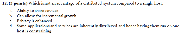 12. (3 points) Which is not an advantage of a distributed system compared to a single host Ability to share devices Can allow for incremental growth Privacy is enhanced Some applications and services are inherently distributed and hence having them run on one host is constraining a. b. c. d.