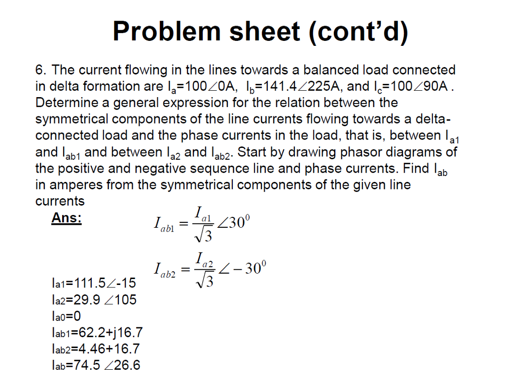 Problem sheet (contd) 6. The current flowing in the lines towards a balanced load connected in delta formation are l,-100.20A, I,-141.4?225A, and I,-100./90A Determine a general expression for the relation between the symmetrical components of the line currents flowing towards a delta- connected load and the phase currents in the load, that is, between la1 and lab1 and between a2 and lab2. Start by drawing phasor diagrams of the positive and negative sequence line and phase currents. Find lab in amperes from the symmetrical components of the given line currents Ans: CI la1-111.52-15 1a2-29.9 <105 lab1 62.2+j16.7 lab2 4.46+16.7 lab=74.5 26.6