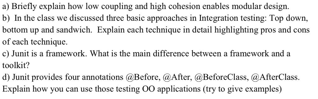 a) Briefly explain how low coupling and high cohesion enables modular design. b) In the class we discussed three basic approaches in Integration testing: Top down, bottom up and sandwich. Explain each technique in detail highlighting pros and cons of each technique. c) Junit is a framework. What is the main difference between a framework and a toolkit? d) Junit provides four annotations @Before, @After, @BeforeClass, @AfterClass. Explain how you can use those testing 00 applications (try to give examples)