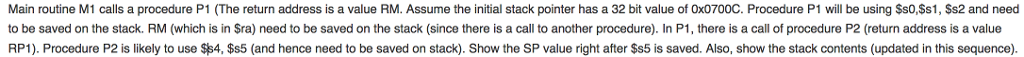 Main routine M1 calls a procedure P1 (The return address is a value RM. Assume the initial stack pointer has a 32 bit value of Ox0700C. Procedure P1 will be using Ss0,$s1, Ss2 and need to be saved on the stack. RM (which is in Sra) need to be saved on the stack (since there is a call to another procedure). In P1, there is a call of procedure P2 (return address is a value RP1). Procedure P2 is likely to use $$4, $s5 (and hence need to be saved on stack). Show the SP value right after $s5 is saved. Also, show the stack contents (updated in this sequence).