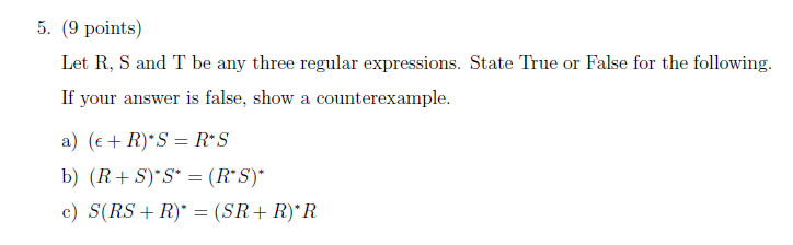 5. (9 points Let R, S and T be any three regular expressions. State True or False for the following. If your answer is false, show a counterexample a) (E R) S R S c) S(RS R) -(SR R) R