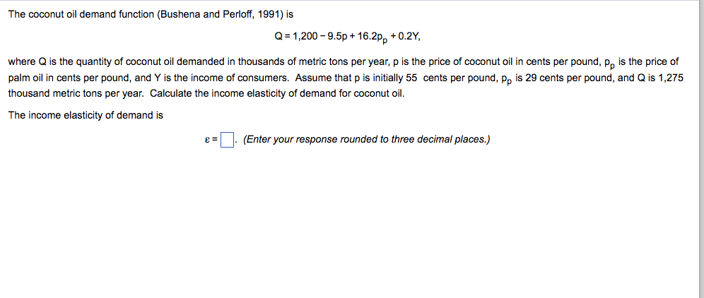 The coconut oil demand function (Bushena and Perloff, 1991) is Q = 1,200-9.5p + 1 6.2pp + 0.21, where Q is the quantity of coconut oil demanded in thousands of metric tons per year, p is the price of coconut oil in cents per pound, p is the price of palm oil in cents per pound, and Y is the income of consumers. Assume that p is initially 55 cents per pound, po is 29 cents per pound, and Q is 1,275 thousand metric tons per year. Calculate the income elasticity of demand for coconut oil. The income elasticity of demand is e=/ /. (Enter your response rounded to three decimal places.)