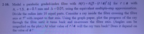 2-10. Model a parabolic graded-index fibre with no-n.l1-(r/a A for rsa with n, = 1.5. a=0.1 mm and ?-0.01, using the cquivalent multiple step approximation. Divide the radius into 10 equal parts, Consider a ray inside the fibre crossing the fibre axis at 5° with respect to that axis. Using the graph paper, plot the progress of the ray through the fibre until it tums back and re-crosses the fibre axis. (Angles can be magnified on the plot.) Ar what value of rla will the ray tun back? Does it depend on the value of a?