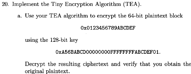 20. Implement the Tiny Encryption Algorithm (TEA) a. Use your TEA algorithm to encrypt the 64-bit plaintext block 0x0123456789ABCDEF using the 128-bit key 0xA56BABCD00000000FFFFFFFFABCDEF01 Decrypt the resulting ciphertext and verify that you obtain the original plaintext