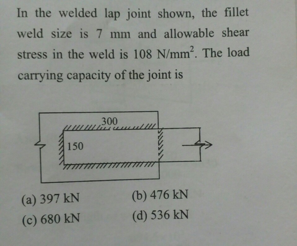 In the welded lap joint shown, the fillet weld size is 7 mm and allowable shear stress in the weld is 108 N/mm2. The load carrying capacity of the joint is 300 150 rnirTTm (a) 397 kN (c) 680 kN (b) 476 kN (d) 536 kN