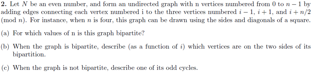 2. Let N be an even number, and form an undirected graph with n vertices numbered from 0 to n 1 by (mod n). For instance, when n is four, this graph can be drawn using the sides and diagonals of a square. (a) For which values of n is this graph bipartite? b) When the graph is bipartite, describe (as a function of i) which vertices are on the two sides of its bipartition (c) When the graph is not bipartite, describe one of its odd cycles.