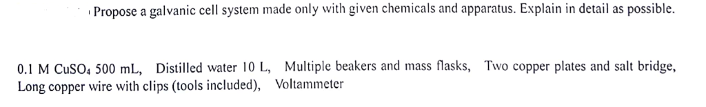 Propose a galvanic cell system made only with given chemicals and apparatus. Explain in detail as possible. 0.1 M CuSO4 500 mL, Distilled water 10 L, Multiple beakers and mass flasks, Long copper wire with clips (tools included), Voltammeter Two copper plates and salt bridge,