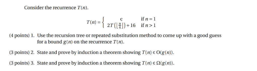 Consider the recurrence T(n) if n 1 T(n) - 4 points)1. Use the recursion tree or repeated substitution method to come up with a good guess for a bound g(n) on the recurrence T(n) (3 points) 2. State and prove by induction a theorem showing T(n) e O(g(n)). (3 points) 3. State and prove by induction a theorem showing T(n) e Q(g(n)