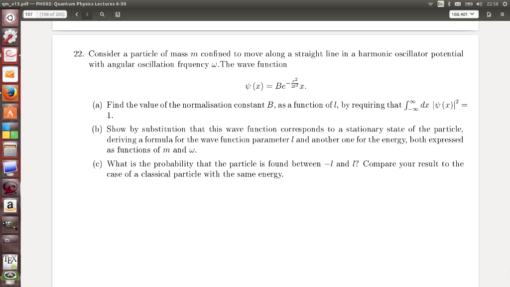 qm v13.pdf PH502: Quantum Physics Lectures 6-30 En 197 197 (198of 205 Q? 168.469 22. Consider a particle of mass m confined to move along a straight line in a harmonic oscillator potential with angular oscillation frquency w.The wave function (a) Find the value of the normalisation constant B, as a function of 1, by requiring that dz ?(x) 2= 1. (b) Show by substitution that this wave function corresponds to a stationary state of the particle, deriving a formula for the wave function parameter l and another one for the energy, both expressed as functions of m and w (c) What is the probability that the particle is found betweenand 1? Compare your result to the case of a classical particle with the same energy