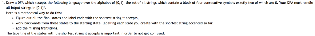 1. Draw a DFA which accepts the following language over the alphabet of 0,13: the set of all strings which contain a block of four consecutive symbols exactly two of which are 0. Your DFA must handle all intput strings in [0,13 Here is a methodical way to do this: Figure out all the final states and label each with the shortest string it accepts, o work backwards from these states to the starting state, labelling each state you create with the shortest string accepted so far, o add the missing transitions. The labelling of the states with the shortest string it accepts is important in order to not get confused.