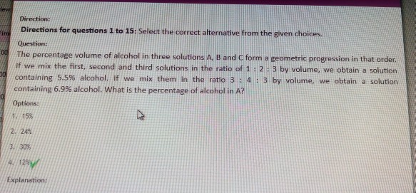 Direction: Directions for questions 1 to 15: Select the correct alternative from the given choices Question The percentage volume of alcohol in three solutions A, B and C form a geometric progression in that orden 0 If we mix the first, second and third solutions in the ratio of 1: 2 3 by volume, we obtain a solution containing 5.5% alcohol. If we mix them in the ratio 3 : 4 containing 6.9% alcohol. what is the percentage of alcohol in A? Options: 1. 15% 3 by volume, we obtain a solution 2.24% 3.30% Explanation: