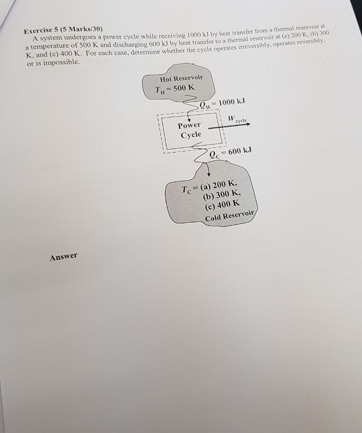 Exercise 5 (5 Marks/30) A system undergoes a power cycle while receiving 1000 kJ by heat transfer from a thermal reservoir at a temperature of 500 K and discharging 600 kJ by heat transfer to a thermal reservoir at (a) 200 x, (b) 0 K, and (c) 400 K. For cach case, determine whether the cycle operates irreversibly, operates reversioly or is impossible. Hot Reservoir T11-500 K H 1000 kJ Power- Cycle cycle -600 kJ Tc = (a) 200 K, (b) 300 K, (c) 400 K Cold Reservoir Answer