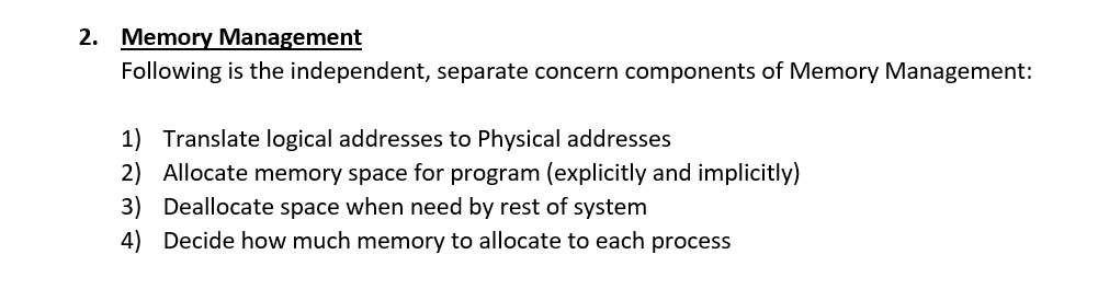 2. Memory Management Following is the independent, separate concern components of Memory Management: 1) 2) 3) 4) Translate logical addresses to Physical addresses Allocate memory space for program (explicitly and implicitly) Deallocate space when need by rest of system Decide how much memory to allocate to each process