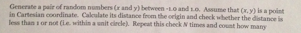 Generate a pair of random numbers (x and y) between -1.0 and 1.0. Assume that (x, y) is a point in Cartesian coordinate. Calculate its distance from the origin and check whether the distance is less than 1 or not (i.e. within a unit circle). Repeat this check N times and count how many