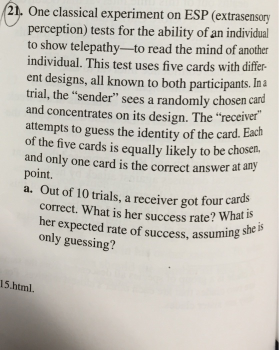 21. one classical experiment on esp (extrasensony perception) tests for the ability of an individual to show telepathy-to read the mind of another individual. this test uses five cards with differ- ent designs, all known to both participants. ina trial, the sender sees a randomly chosen card and concentrates on its design. the receiver attempts to guess the identity of the card. each of the five cards is equally likely to be chosen. and only one card is the correct answer at any point. a. out of 10 trials, a receiver got four cards correct. what is her success rate? wha only gnected rate of success, assuming she her expected rate of success, assuming t is only guessing? assuming sheis 15.html.