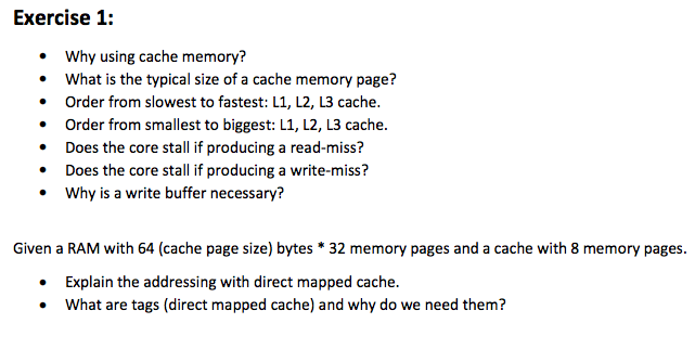 Exercise 1: Why using cache memory? .What is the typical size of a cache memory page? Order from slowest to fastest: L1, L2, L3 cache. Order from smallest to biggest: L1, L2, L3 cache. .Does the core stall if producing a read-miss? Does the core st Why is a write buffer necessary? · Given a RAM with 64 (cache page size) bytes *32 memory pages and a cache with 8 memory pages. Explain the addressing with direct mapped cache. What are tags (direct mapped cache) and why do we need them? Co