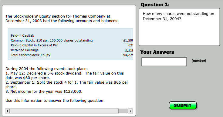 Question 1 The Stockholders Equity section for Thomas Company at December 31, 2003 had the following accounts and balances: How many shares were outstanding on December 31, 2004? Paid-in Capital: Common Stock, $10 par, 150,000 shares outstanding Paid-in Capital in Excess of Par Retained Earnings Total Stockholders Equity $1,500 62! 215Your Answers $4,27 (number) During 2004 the following events took place: 1, May 12: Declared a 5% stock dividend. The fair value on this date was $60 per share. 2. September 1: Split the stock 4 for 1. The fair value was $66 per share. 3. Net income for the year was $123,000. Use this information to answer the following question: SUBMIT