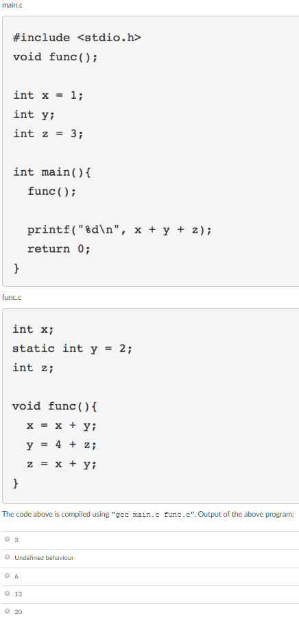 main.c #include <stdio.h> void func (); int x = 1; int y; int z 3; int main func (); printf(%dn, x + y + z); return 0; func.c int x; static int y- 2; int z; void func ()( The code above is compiled using gcc main.c func.c. Output of the above program: 0 3 O Undefined behaviour 0 13 0 20