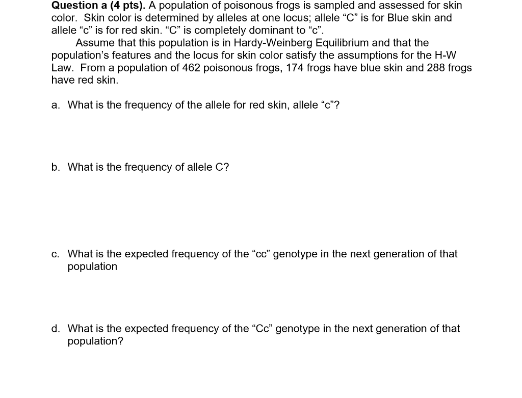 Question a (4 pts). A population of poisonous frogs is sampled and assessed for skin color. Skin color is determined by alleles at one locus; allele C is for Blue skin and allele c is for red skin. C is completely dominant to C Assume that this population is in Hardy-Weinberg Equilibrium and that the populations features and the locus for skin color satisfy the assumptions for the H-W Law. From a population of 462 poisonous frogs, 174 frogs have blue skin and 288 frogs have red skin. a. What is the frequency of the allele for red skin, allele c? b. What is the frequency of allele C? c. What is the expected frequency of the cc genotype in the next generation of that population d. What is the expected frequency of the Cc genotype in the next generation of that population?