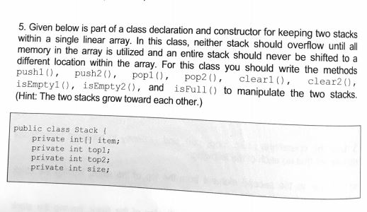 5. Given below is part of a class declaration and constructor for keeping two stacks within a single linear array. In this class, neither stack should overlow until all memory in the array is utilized and an entire stack should never be shifted to a different location within the array. For this class you should write the methods push push2 pop pop2, clearl), clear20, isEmpty1, isEmpty2(), and isFull() to manipulate the two stacks. (Hint: The two stacks grow toward each other.) public class Stack ( private inti item private int topli private int top2i private int sizei