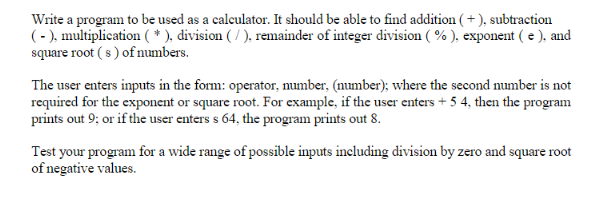 Write a program to be used as a calculator. It should be able to find addition (+), subtraction (-), multiplication ( * ), division ( / ), remainder of integer division ( % ), exponent( e ). and square root (s) of numbers The user enters inputs in the form: operator, number, (number); where the second number is not required for the exponent or square root. For example, if the user enters+5 4, then the program prints out 9: or if the user enters s 64, the program prints out 8. Test your program for a wide range of possible inputs including division by zero and square root of negative values.