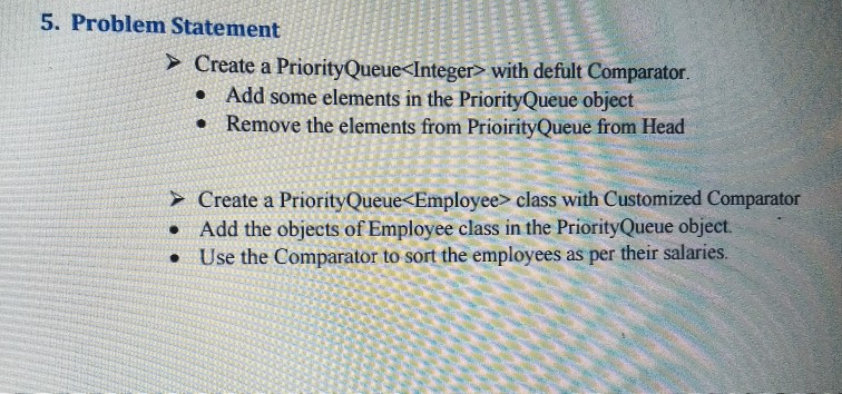 5. Problem Statement Create a Priority Queue Integer with defult Comparator e Add some elements in the PriorityQueue object Remove the elements from Head e Remove the elements from PrioirityOQueue from Head Create a PriorityQueue Employee> class with Customized Comparator Add the objects of Employee class in the PriorityQueue object. Use the Comparator to sort the employees as per their salaries .
