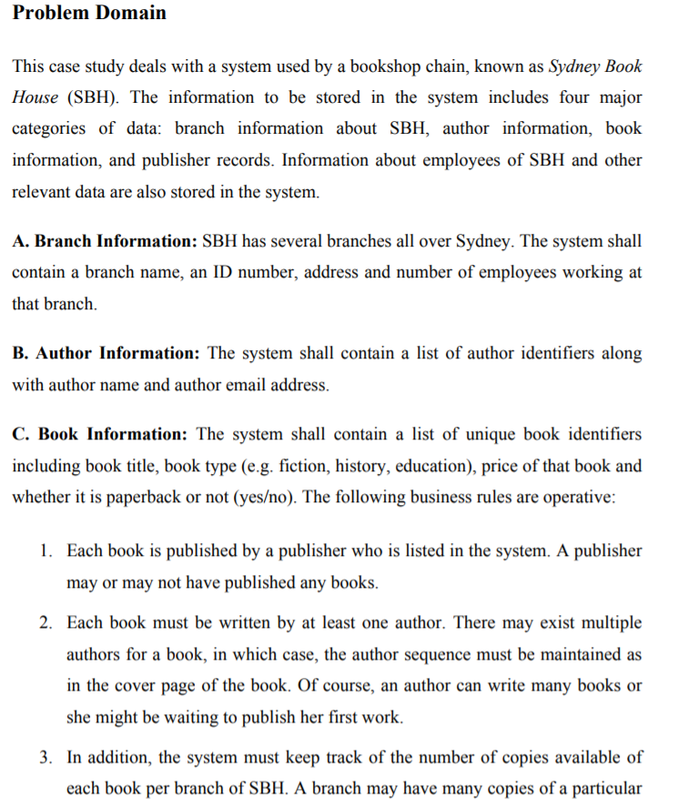 Problem Domain This case study deals with a system used by a bookshop chain, known as Sydney Book House (SBH). The information to be stored in the system includes four major categories of data: branch information about SBH, author information, book information, and publisher records. Information about employees of SBH and other relevant data are also stored in the system. A. Branch Information: SBH has several branches all over Sydney. The system shall contain a branch name, an ID number, address and number of employees working at that branch. B. Author Information: The system shall contain a list of author identifiers along with author name and author email address. C. Book Information: The system shall contain a list of unique book identifiers including book title, book type (e.g. fiction, history, education), price of that book and whether it is paperback or not (yes/no). The following business rules are operative: may or may not have published any books. 2. Each book must be written by at least one author. There may exist multiple authors for a book, in which case, the author sequence must be maintained as in the cover page of the book. Of course, an author can write many books or she might be waiting to publish her first work. 3. In addition, the system must keep track of the number of copies available of each book per branch of SBH. A branch may have many copies of a particular