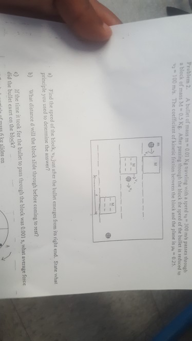 Problem 2. A bullet of mass m-001 Kg traveling with a speed vo 300 m/s passes through a block of mass M-0.5 Kg. Afier passing through the block the speed of the bullet is reduced to 100 ms. The coefficient of kinetic friction between the block and the plane is u 0.25 a) Find the speed of the block, vi, just after the bullet emerges from its right end. State what principle you used to determine the answer? b) What distance d will the block slide through before coming to rest? c) fthe time it took for the bullet to pass through the block was 0.001 s, what average force did the bullet exert on the block? nf mass f ke slides on