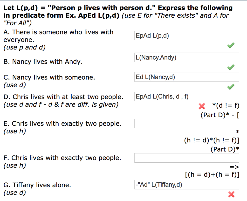 Let L(p,d) - Person p lives with person d. Express the following in predicate form Ex. ApEd L(p,d) (use E for There exists and A for For All) A. There is someone who lives with everyone. (use p and d) EpAd L(p,d) L(Nancy,Andy) Ed L(Nancy,d) EpAd L(Chris, d, f) B. Nancy lives with Andy. C. Nancy lives with someone. (use d) D. Chris lives with at least two people. (use d and f - d & fare diff. is given) (Part D)* - [ E. Chris lives with exactly two people. (use h) *k (Part D)* F. Chris lives with exactly two people. (use h) -Ad L(Tiffany,d) G. Tiffany lives alone. (use d)