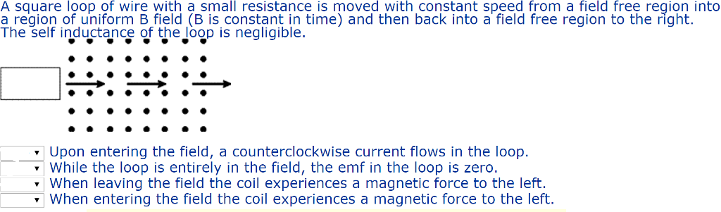 A square loop of wire with a small resistance is moved with constant speed from a field free region into a region of uniform B field (B is constant in time) and then back into a field free region to the right. The self inductance of the loop is negligible. Upon entering the field, a counterclockwise current flows in the loop. while the loop is entirely in the field, the emf in the loop is zero. When leaving the field the coil experiences a magnetic force to the left When entering the field the coil experiences a magnetic force to the left.