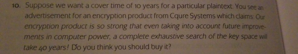 10. Suppose we want a cover time of 10 years for a particular plaintext. You see an advertisement for an encryption product from Cqure Systems which claims Our encryption product is so strong that even taking into account future improve- ments in computer power, a complete exhaustive search of the key space will take 4o years! Do you think you should buy it?