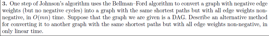 3. One step of Johnsons algorithm uses the Bellman-Ford algorithm to convert a graph with negative edge weights (but no negative cycles) into a graph with the same shortest paths but with all edge weights non negative, in O(mn) time. Suppose that the graph we are given is a DAG. Describe an alternative method for converting it to another graph with the same shortest paths but with all edge weights non-negative, in only linear time