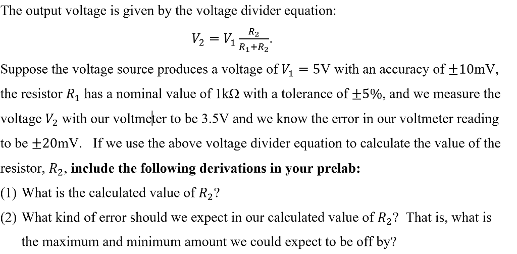The output voltage is given by the voltage divider equation: 21 R1+R2 suppose the voltage source produces a voltage of V,-5V with an accuracy of ±10mV, the resistor R1 has a nominal value of 1k(2 with a tolerance of ±5%, and we measure the voltage V2 with our voltmeter to be 3.5V and we know the error in our voltmeter reading to be ±20mV. If we use the above voltage divider equation to calculate the value of the resistor, R2, include the following derivations in your prelab: (1) What is the calculated value of R2? (2) What kind of error should we expect in our calculated value of R? That is, what is the maximum and minimum amount we could expect to be off by?