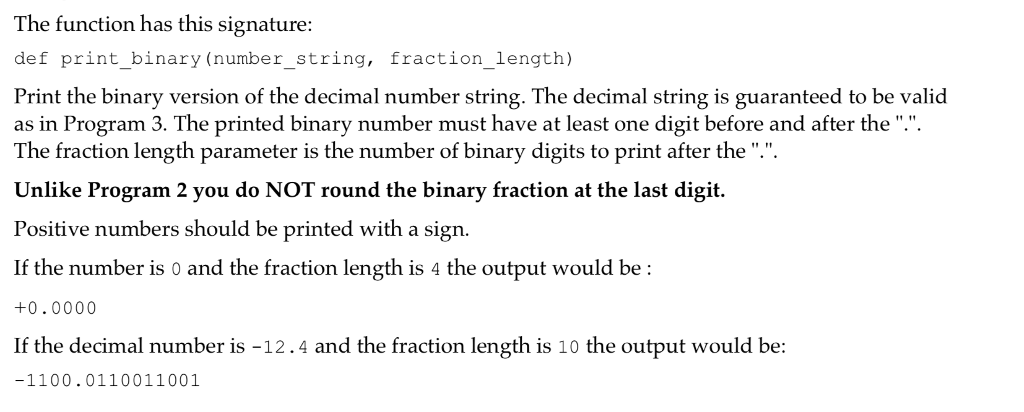 The function has this signature def print_binary (number_string, fraction_length) Print the binary version of the decimal number string. The decimal string is guaranteed to be valid as in Program 3. The printed binary number must have at least one digit before and after the .. The fraction length parameter is the number of binary digits to print after the. Unlike Program 2 you do NOT round the binary fraction at the last digit. Positive numbers should be printed with a sign. If the number is 0 and the fraction length is 4 the output would be: +0.0000 If the decimal number is -12.4 and the fraction length is 10 the output would be -1100.0110011001