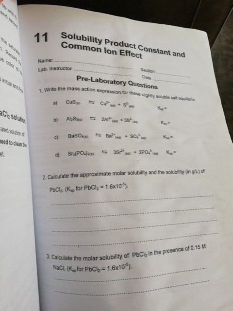 Solubility Product Constant and Common lon Effect 11 Name: Lab. Instructor Date.. Pre-Laboratory Questions 1. Write the aCl2 solution ted adond eed to clean the et 2 Calculate the approximate molar solubility and the solubility (in gt) of PbCl2. (Kp for PbCl2-1. 6x10s). Calculate the molar solubility of PbCi, in the presence of 0.15 M Naci, (Ksp for PbCl2 # 1.6x10-5). 3. Calculate the molar