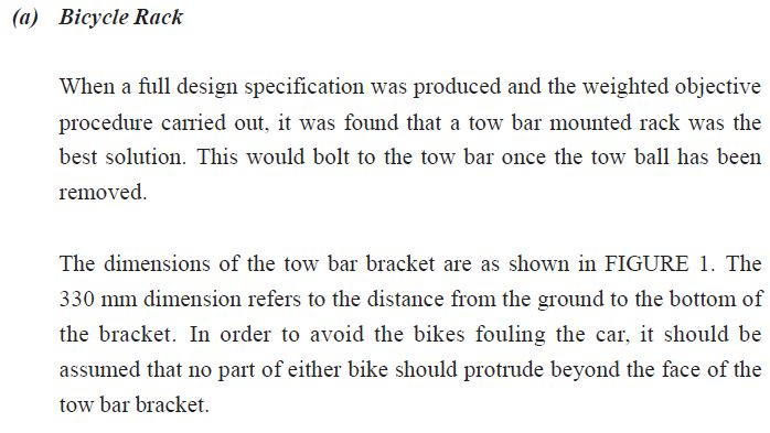 (a) bicycle rack when a full design specification was produced and the weighted objective procedure carried out, it was found that a tow bar mounted rack was the best solution. this would bolt to the tow bar once the tow ball has been removed the dimensions of the tow bar bracket are as shown in figure 1. the 330 mm dimension refers to the distance from the ground to the bottom of the bracket. in order to avoid the bikes fouling the car, it should be assumed that no part of either bike should protrude beyond the face of the tow bar bracket.