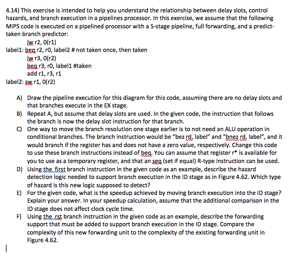 4.14) This exercise is intended to help you understand the relationship between delay slots, control hazards, and branch execution in a pipelines processor. In this exercise, we assume that the following MIPs code is executed on a pipelined processor with a 5-stage pipeline, full forwarding, and a predict- taken branch predictor: lw r2, 0(r1) label1: begr2, ro, label2 not taken once, then taken lw r3, 0(r2) begr3, ro, label1 #taken add r1, r3, r1 label2: sw r1, 0(r2) A) Draw the pipeline execution for this diagram for this code, assuming there are no delay slots and that branches execute in the EX stage B) Repeat A, but assume that delay slots are used. In the given code, the instruction that follows the branch is now the delay slot instruction for that branch. C) One way to move the branch resolution one stage earlier is to not need an ALU operation in conditional branches. The branch instruction would be bez rd, label and bnez rd, label, and it would branch ifthe register has and does not have a zero value, respectively. Change this code to use these branch instructions instead of beg. You can assume that register r* s available for you to use as a temporary register, and that an seg (set if equal) R-type instruction can be used D) Using the first branch instruction in the given code as an example, describe the hazard detection logic needed to support branch execution in the ID stage as in Figure 4.62. Which type of hazard is this new logic supposed to detect? E) For the given code, what is the speedup achieved by moving branch execution into the ID stage? Explain your answer. In your speedup calculation, assume that the additional comparison in the D stage does not affect clock cycle time F) using the rst branch instruction in the given code as an example, describe the forwarding support that must be added to support branch execution in the ID stage. Compare the complexity of this new forwarding unit to the complexity of the existing forwarding unit in Figure 4