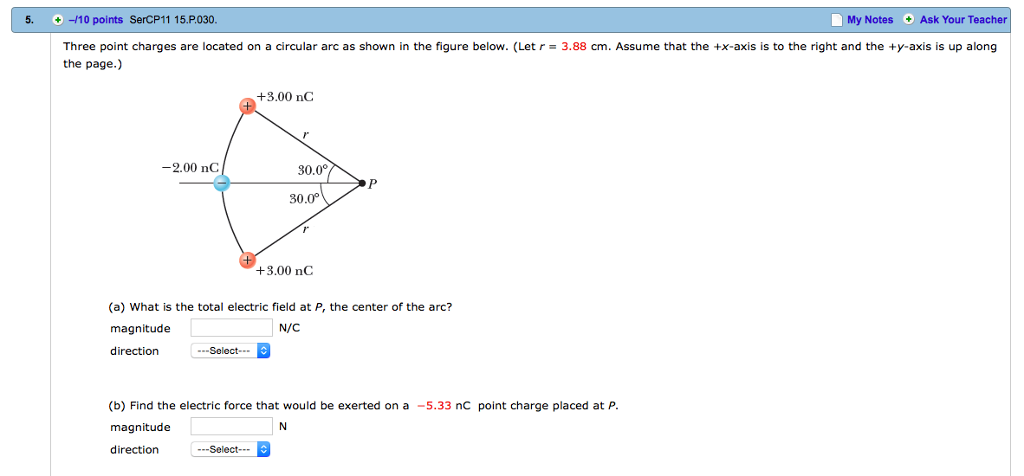 5, + ?10 points SerCP11 15.P030 My Notes Ask Your Teacher Three point charges are located on a circular arc as shown in the figure below. (Let r 3.88 cm. Assume that the tx-axis is to the right and the +y-axis is up along the page.) +3.00 nC -2.00 nC 80.0 30.0 +3.00 nC (a) What is the total electric field at P, the center of the arc? magnitude direction N/C .-Select (b) Find the electric force that would be exerted on a-5.33 nC point charge placed at P. magnitude direction ---Select-