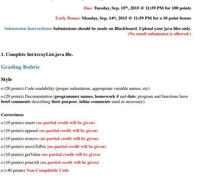 Due: Tuesday, Sep. 15th, 2015 11:59 PM for 100 points Early Bonus: Monday, Sep. 14th, 2015 @ 11:59 PM for a 10 point bonus Submission Instructions: Submissions should be made oin No email submission is allowed.) 1. Complete IntArrayList. java file. Grading Rubric Style o (20 points) Code readability (proper indentation, appropriate variable names, etc) 0 (20 points) Documentation (programmer names, homework # and date; program and functions have brief comments describing their purpose, inline comments used as necessary) Correctness o (10 points) insert (ao partial crdit will be gven) o (10 points) append (no partial credit will be given) o (10 points) remove (no partial credit will be given) o (10 points) moveToPos (no partial credit will be given) o(poins) eValue (n pral cdiill e gien) o (10 points) printAll (no partial credit will be given) o (-40 points) Non-Compilable Code
