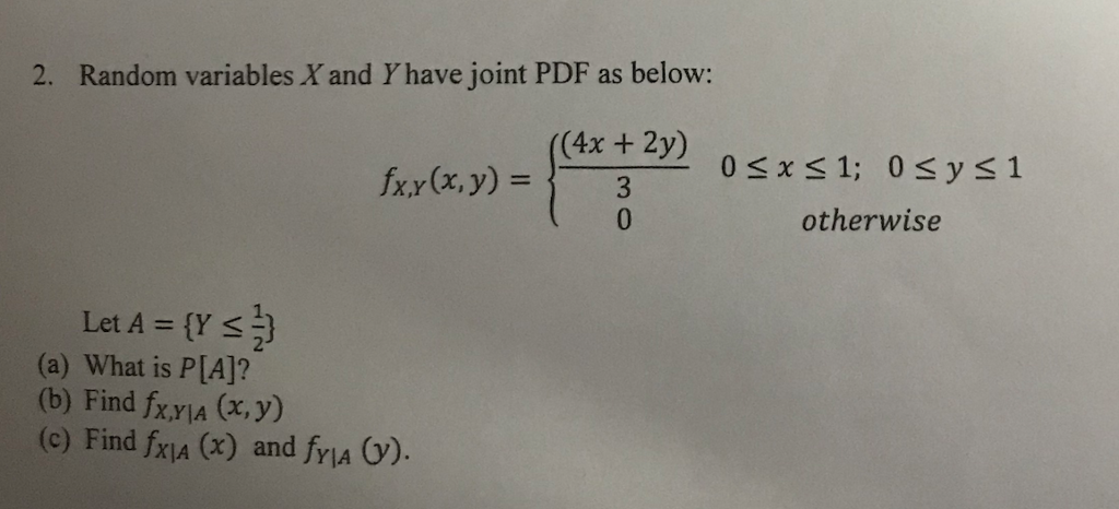 2. Random variables X and Y have joint PDF as below: (4x + 2y) 0 otherwise Let A = {YSI} (a) What is P[A]? (b) Find fxyIA (x, y) (c) Find fxjA (x) and fria ).