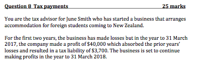 25 marks a business that arranges accommodation for foreign students coming to New Zealand For the first two years, the business has made losses but in the year to 31 March 2017, the company made a profit of S40,000 which absorbed the prior years losses and resulted in a tax liability of $3,700. The business is set to continue making profits in the year to 31 March 2018.