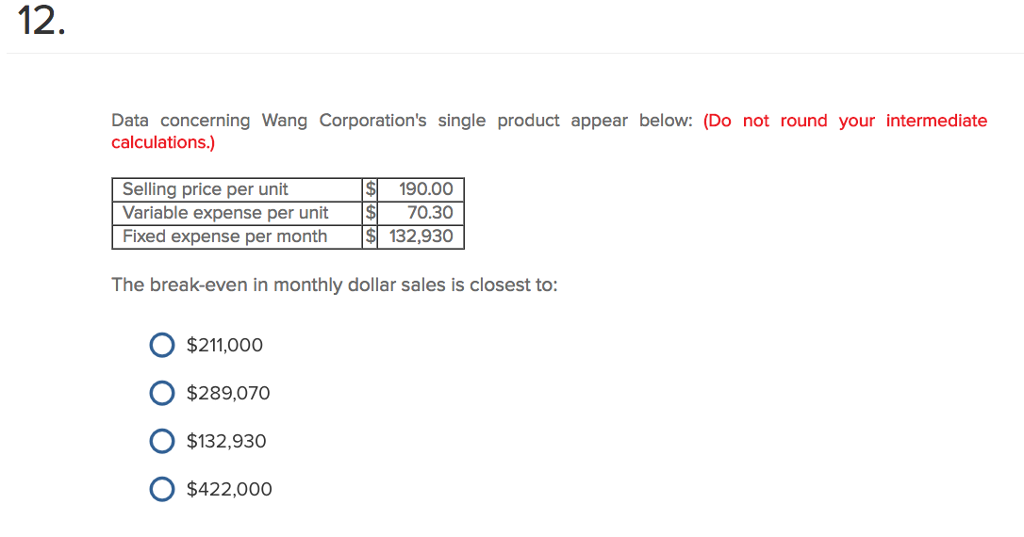 12. Data concerning Wang Corporations single product appear below: (Do not round your intermediate calculations.) Selling price per unit Variable expense per unit 70.30 Fixed expense per month 132,930 190.00 The break-even in monthly dollar sales is closest to: O $211,000 O $289,070 O $132,930 O $422,00o