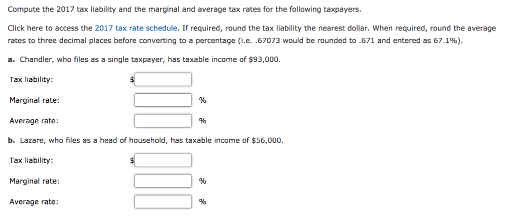 Compute the 2017 tax liability and the marginal and average tax rates for the following taxpayers. Click here to access the 2017 tax rate schedule. If required, round the tax liability the nearest dollar, when required, round the average rates to three decimal places before converting to a percentage ie. .67073 would be rounded to .671 and entered as 67.1%). a. Chandler, who files as a single taxpayer, has taxable income of $93,000. Tax liability: Marginal rate: Average rate: b. Lazare, who files as a head of household, has taxable income of $56,000. Tax liability: Marginal rate : % Average rate: %